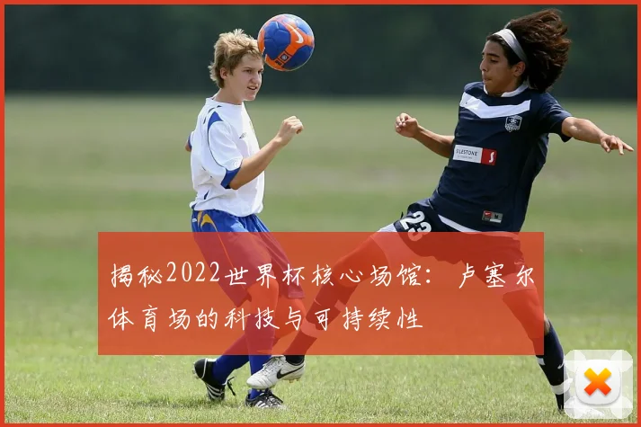 揭秘2022世界杯核心场馆：卢塞尔体育场的科技与可持续性