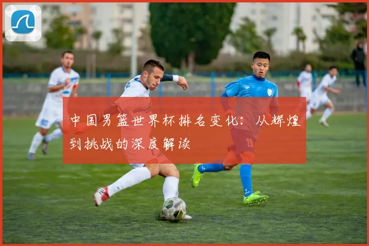 中国男篮世界杯排名变化:从辉煌到挑战的深度解读