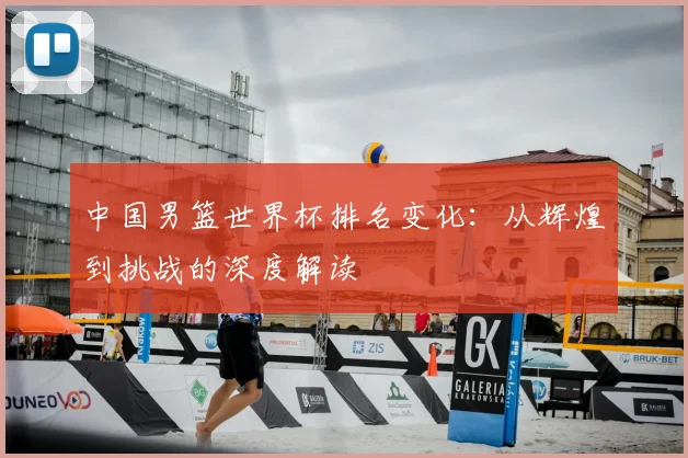 中国男篮世界杯排名变化:从辉煌到挑战的深度解读