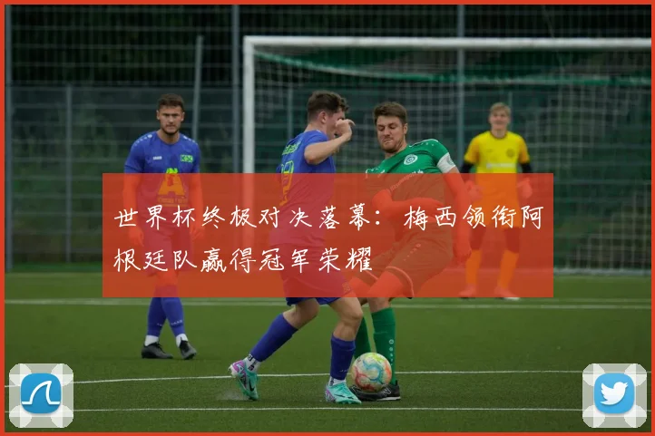 世界杯终极对决落幕:梅西领衔阿根廷队赢得冠军荣耀