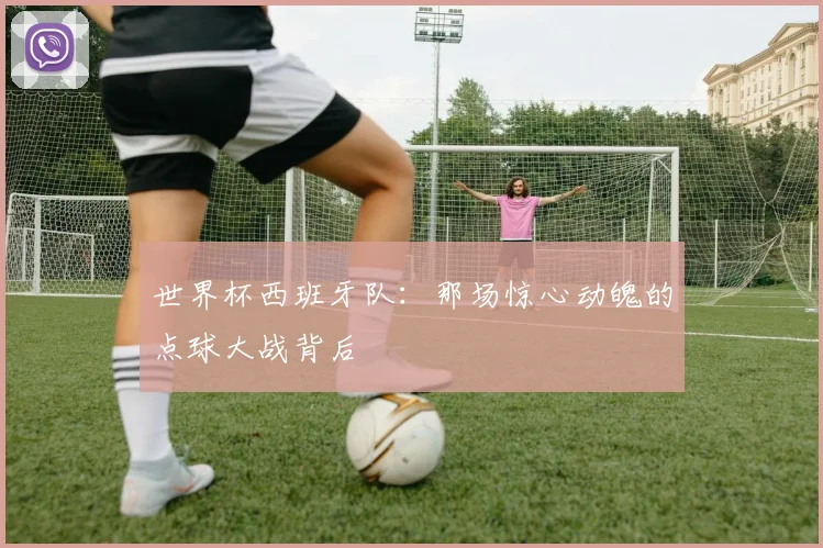 世界杯西班牙队：那场惊心动魄的点球大战背后
