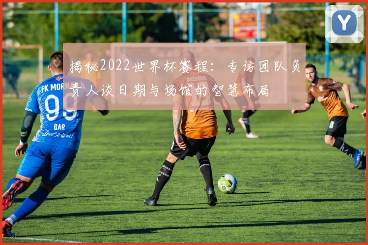 揭秘2022世界杯赛程:专访团队负责人谈日期与场馆的智慧布局
