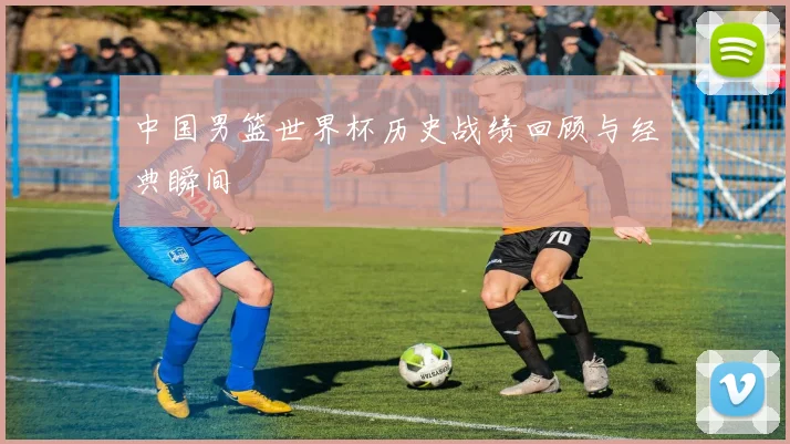 中国男篮世界杯历史战绩回顾与经典瞬间