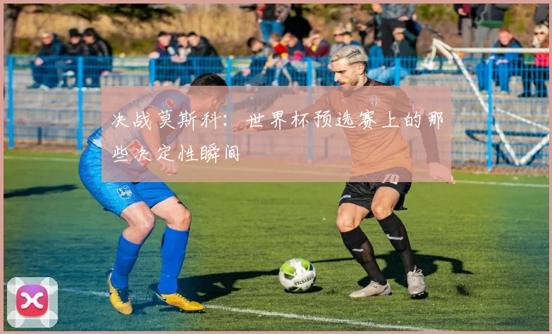 决战莫斯科:世界杯预选赛上的那些决定性瞬间