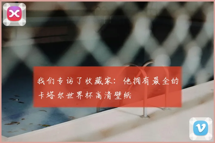 我们专访了收藏家:他拥有最全的卡塔尔世界杯高清壁纸