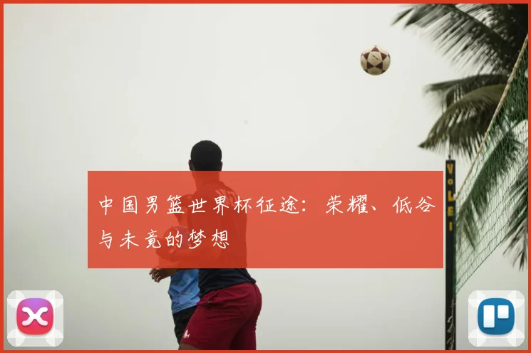 中国男篮世界杯征途:荣耀、低谷与未竟的梦想
