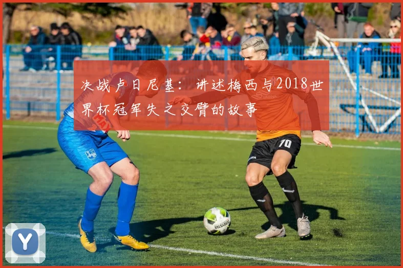 决战卢日尼基:讲述梅西与2018世界杯冠军失之交臂的故事