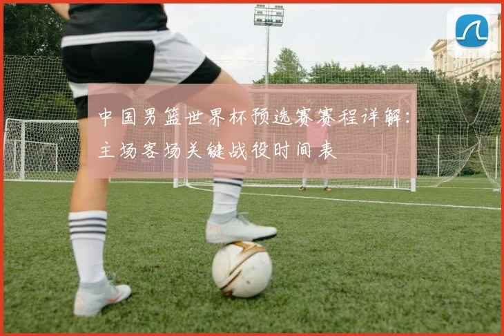 中国男篮世界杯预选赛赛程详解:主场客场关键战役时间表
