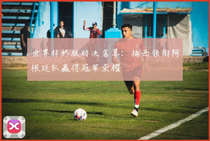 世界杯终极对决落幕:梅西领衔阿根廷队赢得冠军荣耀