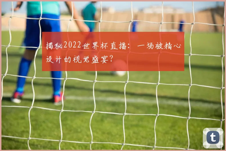 揭秘2022世界杯直播：一场被精心设计的视觉盛宴？