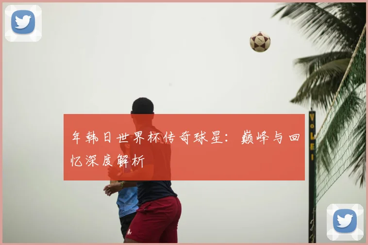年韩日世界杯传奇球星：巅峰与回忆深度解析