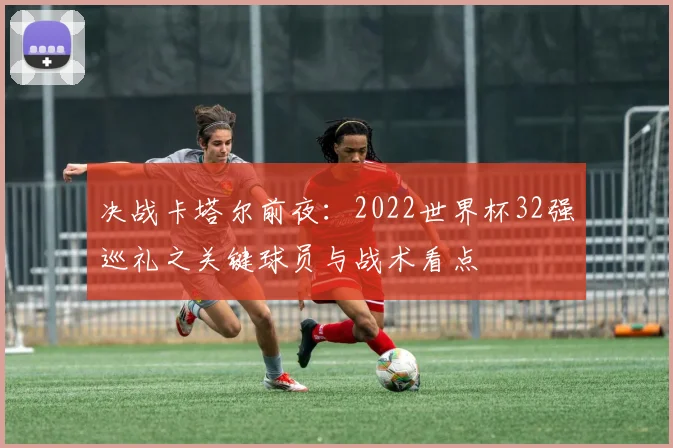 决战卡塔尔前夜：2022世界杯32强巡礼之关键球员与战术看点