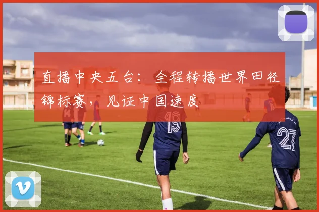 直播中央五台：全程转播世界田径锦标赛，见证中国速度