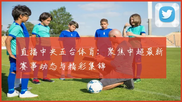 直播中央五台体育：聚焦中超最新赛事动态与精彩集锦